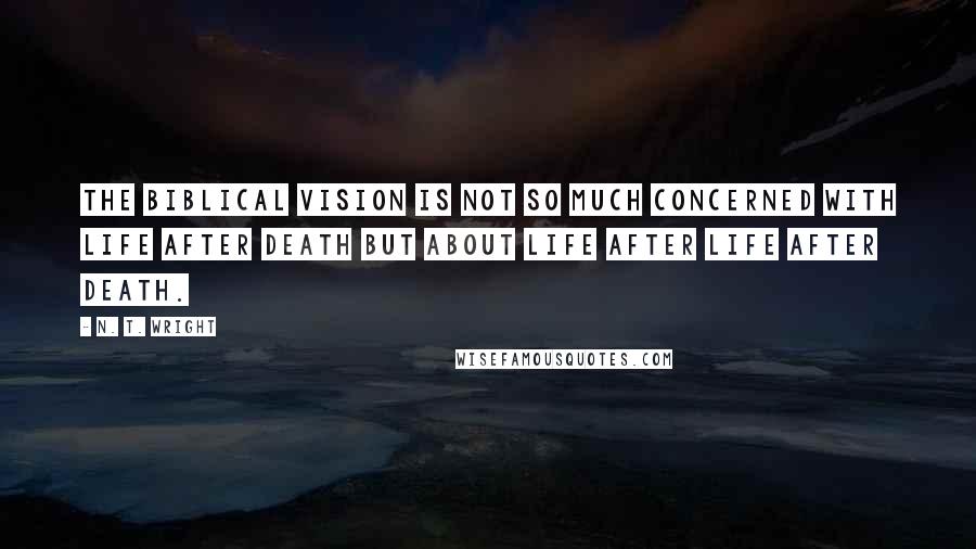 N. T. Wright Quotes: The Biblical vision is not so much concerned with life after death but about life after life after death.