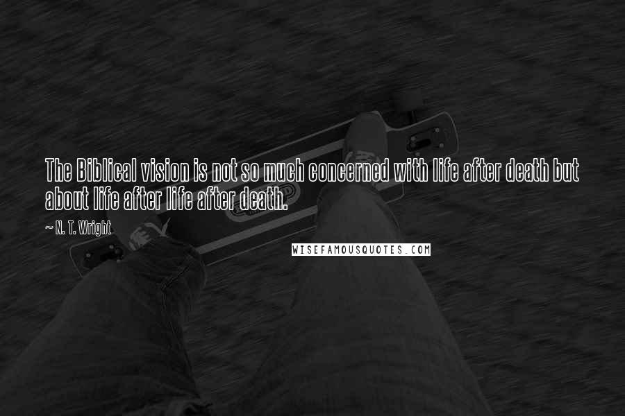 N. T. Wright Quotes: The Biblical vision is not so much concerned with life after death but about life after life after death.