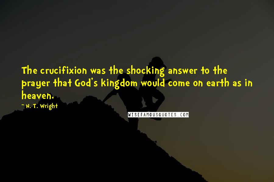 N. T. Wright Quotes: The crucifixion was the shocking answer to the prayer that God's kingdom would come on earth as in heaven.