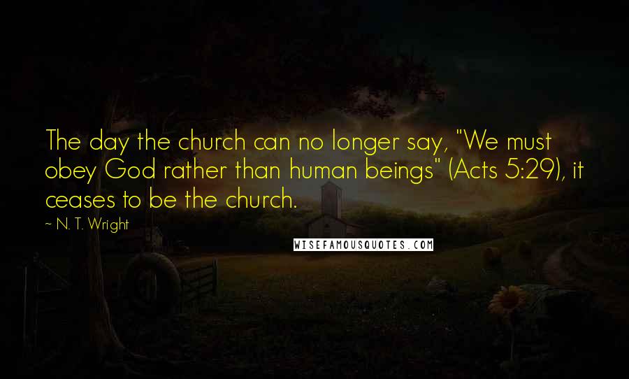 N. T. Wright Quotes: The day the church can no longer say, "We must obey God rather than human beings" (Acts 5:29), it ceases to be the church.