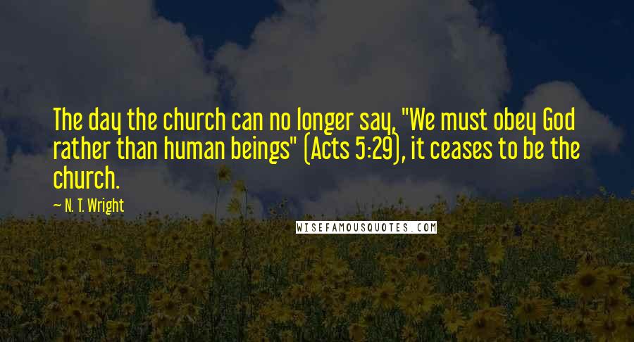 N. T. Wright Quotes: The day the church can no longer say, "We must obey God rather than human beings" (Acts 5:29), it ceases to be the church.