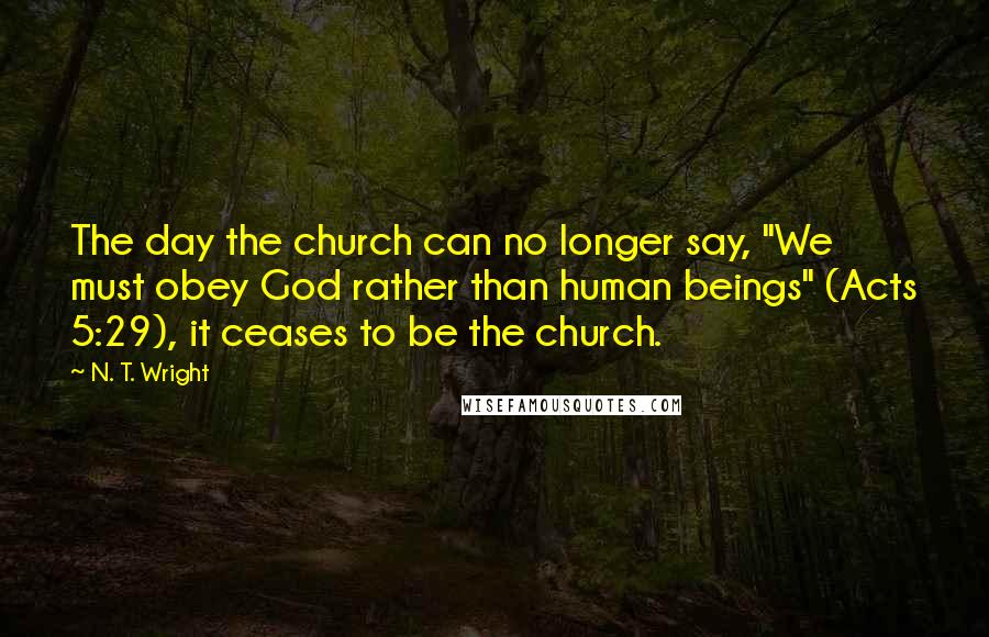 N. T. Wright Quotes: The day the church can no longer say, "We must obey God rather than human beings" (Acts 5:29), it ceases to be the church.