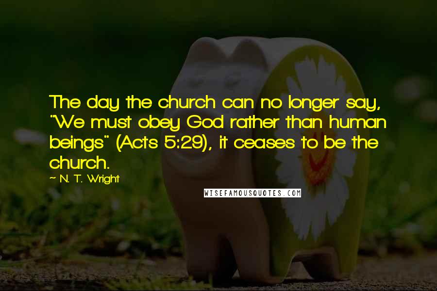 N. T. Wright Quotes: The day the church can no longer say, "We must obey God rather than human beings" (Acts 5:29), it ceases to be the church.