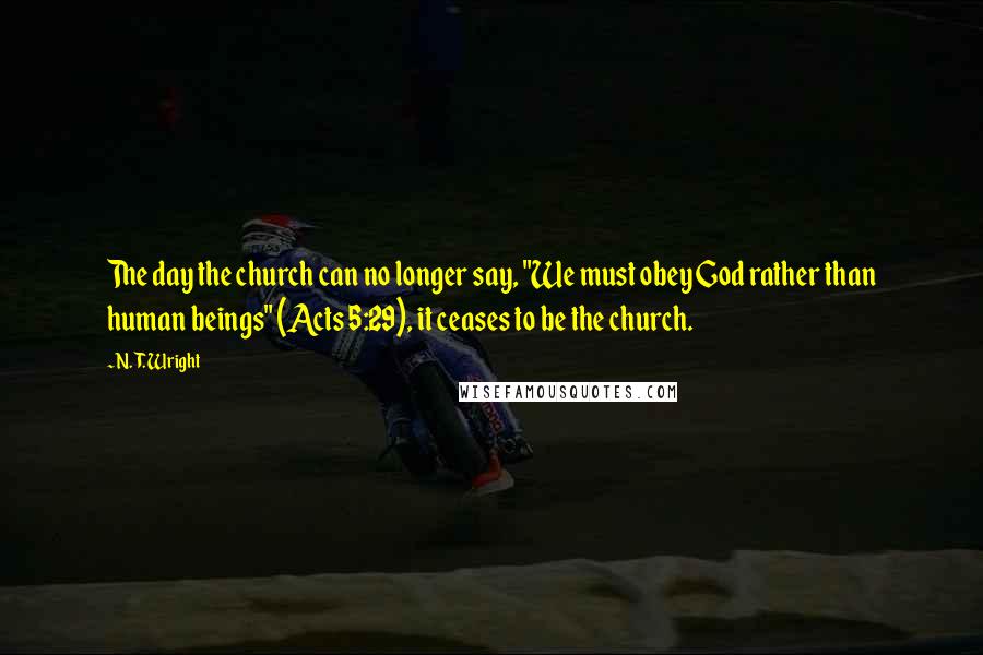 N. T. Wright Quotes: The day the church can no longer say, "We must obey God rather than human beings" (Acts 5:29), it ceases to be the church.