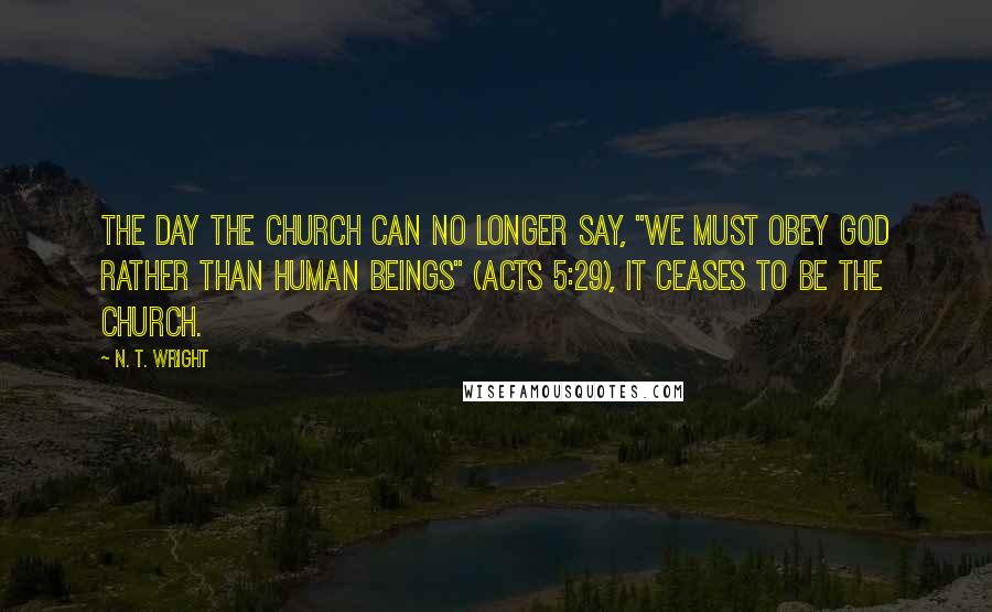 N. T. Wright Quotes: The day the church can no longer say, "We must obey God rather than human beings" (Acts 5:29), it ceases to be the church.