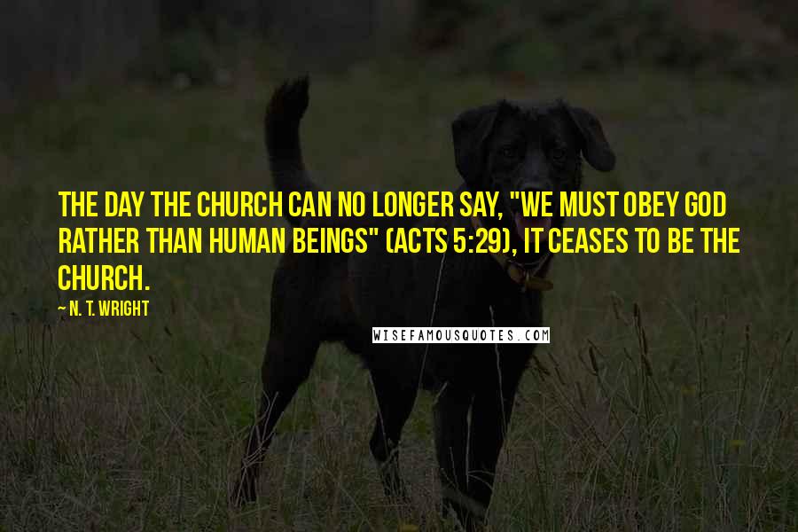N. T. Wright Quotes: The day the church can no longer say, "We must obey God rather than human beings" (Acts 5:29), it ceases to be the church.