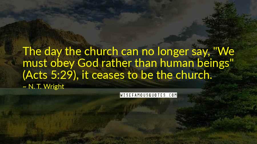 N. T. Wright Quotes: The day the church can no longer say, "We must obey God rather than human beings" (Acts 5:29), it ceases to be the church.