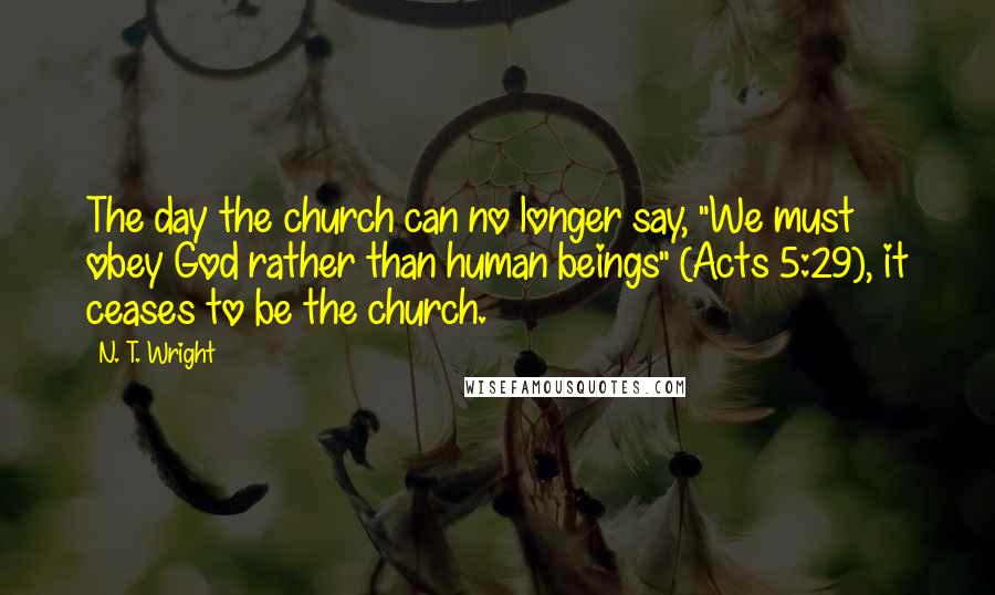 N. T. Wright Quotes: The day the church can no longer say, "We must obey God rather than human beings" (Acts 5:29), it ceases to be the church.