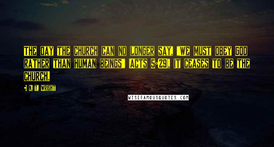 N. T. Wright Quotes: The day the church can no longer say, "We must obey God rather than human beings" (Acts 5:29), it ceases to be the church.