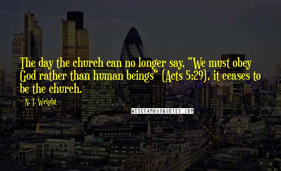 N. T. Wright Quotes: The day the church can no longer say, "We must obey God rather than human beings" (Acts 5:29), it ceases to be the church.