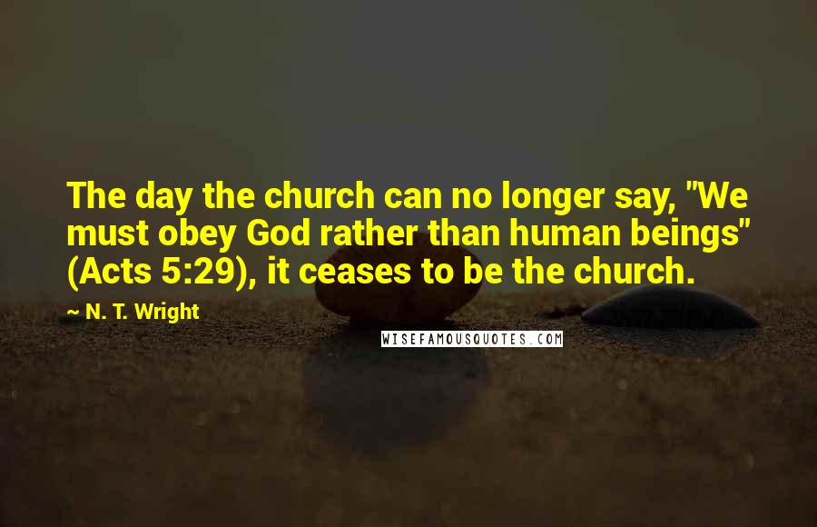 N. T. Wright Quotes: The day the church can no longer say, "We must obey God rather than human beings" (Acts 5:29), it ceases to be the church.