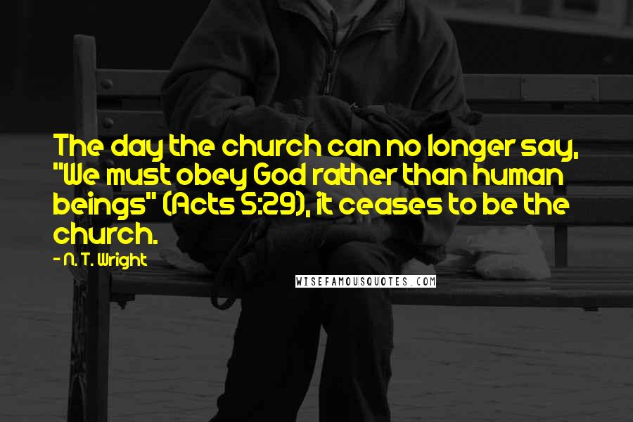 N. T. Wright Quotes: The day the church can no longer say, "We must obey God rather than human beings" (Acts 5:29), it ceases to be the church.