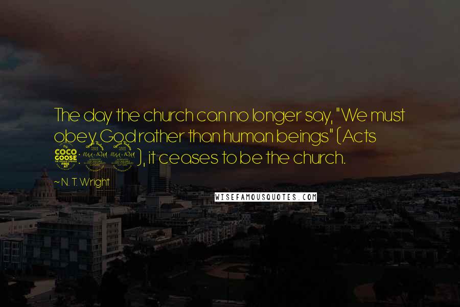 N. T. Wright Quotes: The day the church can no longer say, "We must obey God rather than human beings" (Acts 5:29), it ceases to be the church.