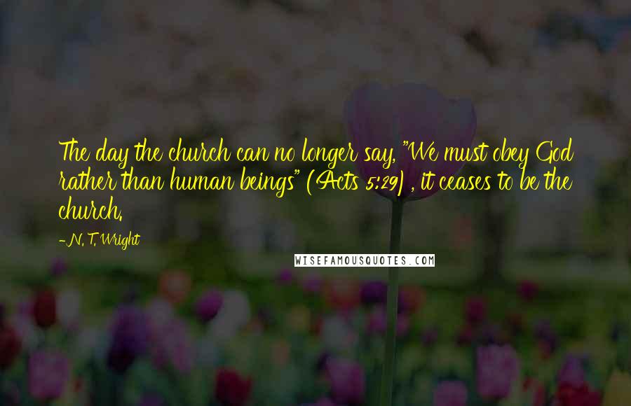 N. T. Wright Quotes: The day the church can no longer say, "We must obey God rather than human beings" (Acts 5:29), it ceases to be the church.