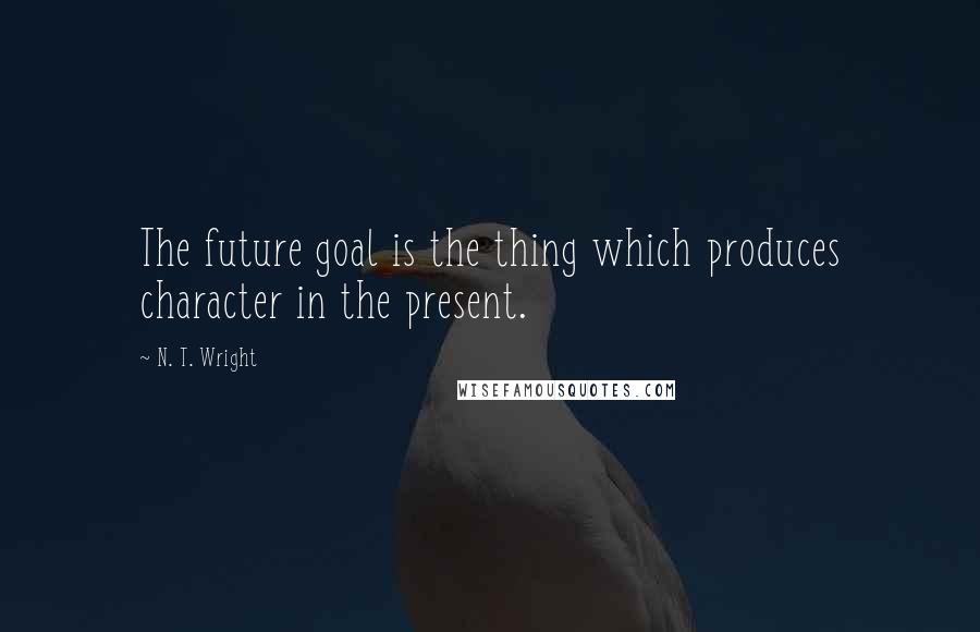 N. T. Wright Quotes: The future goal is the thing which produces character in the present.