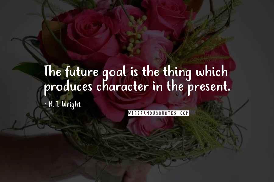 N. T. Wright Quotes: The future goal is the thing which produces character in the present.