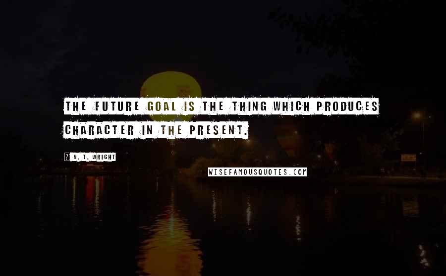 N. T. Wright Quotes: The future goal is the thing which produces character in the present.