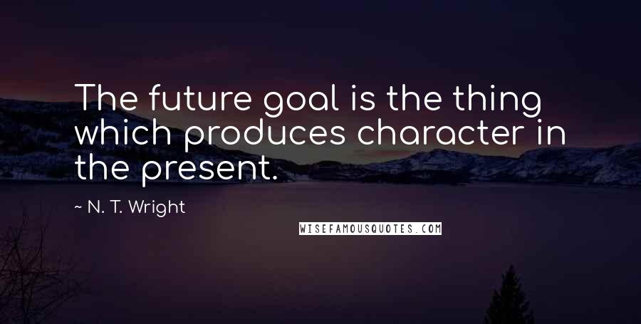 N. T. Wright Quotes: The future goal is the thing which produces character in the present.