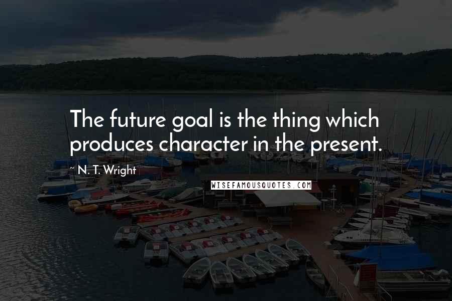 N. T. Wright Quotes: The future goal is the thing which produces character in the present.