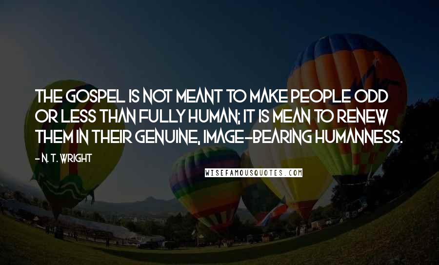 N. T. Wright Quotes: The Gospel is not meant to make people odd or less than fully human; it is mean to renew them in their genuine, image-bearing humanness.