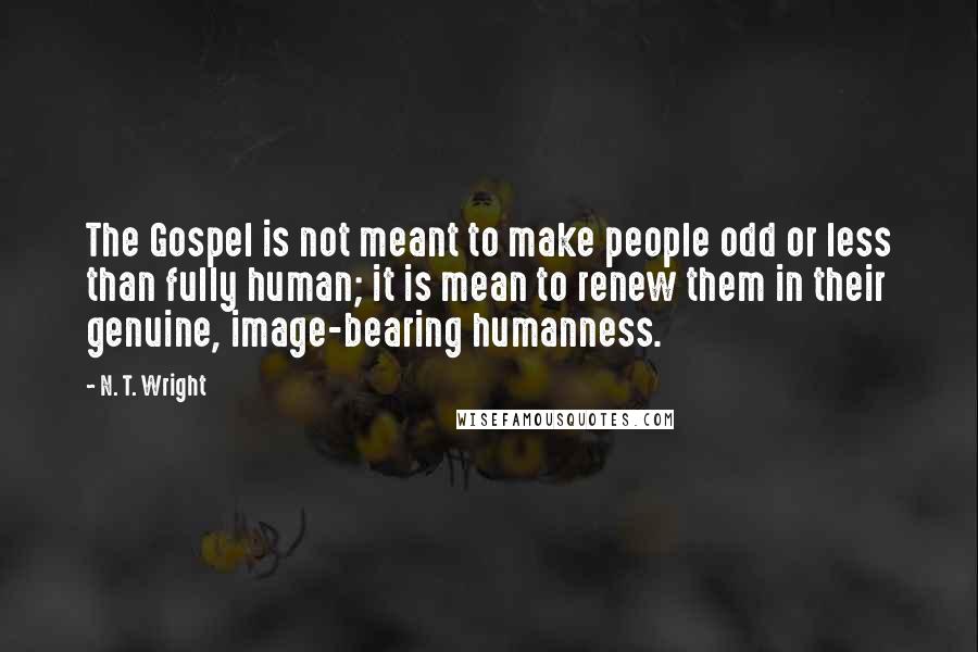 N. T. Wright Quotes: The Gospel is not meant to make people odd or less than fully human; it is mean to renew them in their genuine, image-bearing humanness.