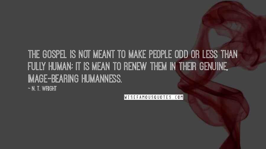 N. T. Wright Quotes: The Gospel is not meant to make people odd or less than fully human; it is mean to renew them in their genuine, image-bearing humanness.