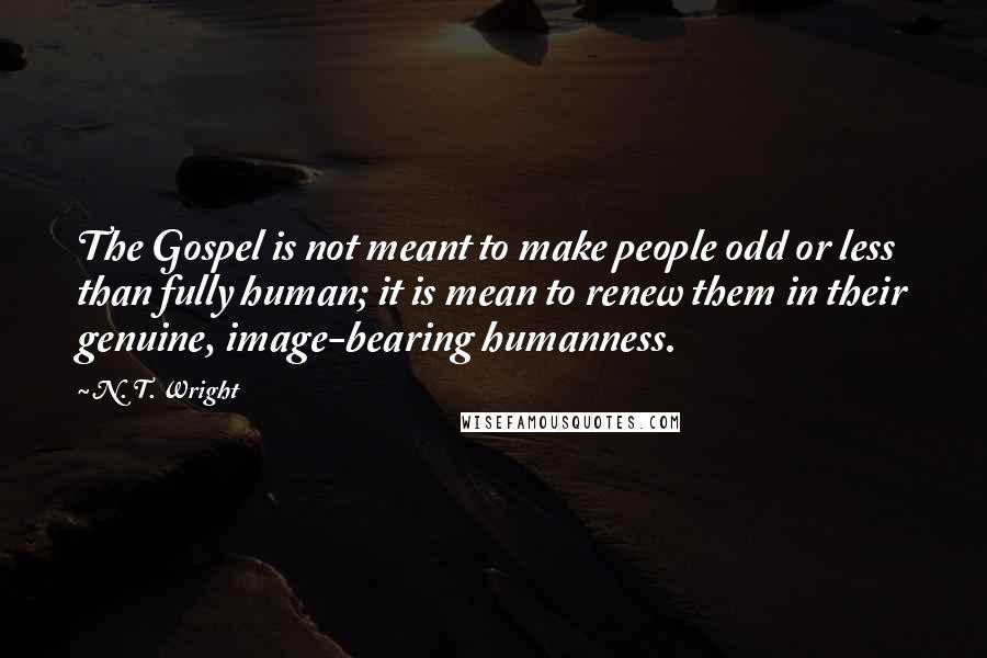 N. T. Wright Quotes: The Gospel is not meant to make people odd or less than fully human; it is mean to renew them in their genuine, image-bearing humanness.