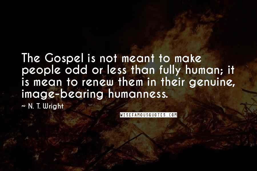 N. T. Wright Quotes: The Gospel is not meant to make people odd or less than fully human; it is mean to renew them in their genuine, image-bearing humanness.