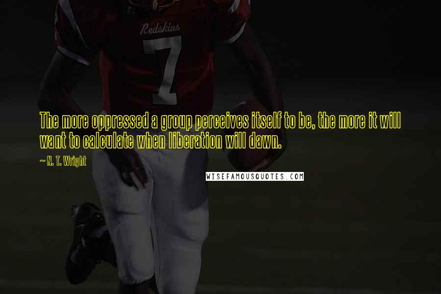 N. T. Wright Quotes: The more oppressed a group perceives itself to be, the more it will want to calculate when liberation will dawn.