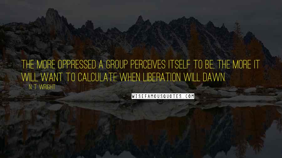 N. T. Wright Quotes: The more oppressed a group perceives itself to be, the more it will want to calculate when liberation will dawn.