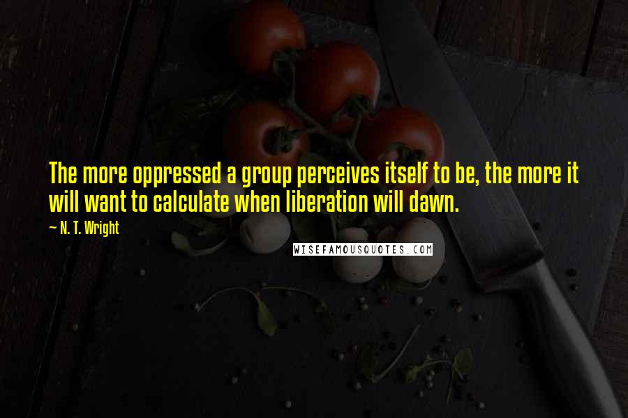 N. T. Wright Quotes: The more oppressed a group perceives itself to be, the more it will want to calculate when liberation will dawn.