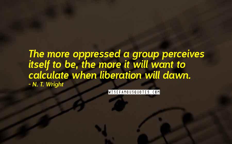 N. T. Wright Quotes: The more oppressed a group perceives itself to be, the more it will want to calculate when liberation will dawn.