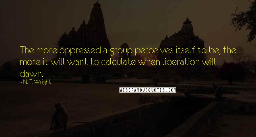 N. T. Wright Quotes: The more oppressed a group perceives itself to be, the more it will want to calculate when liberation will dawn.