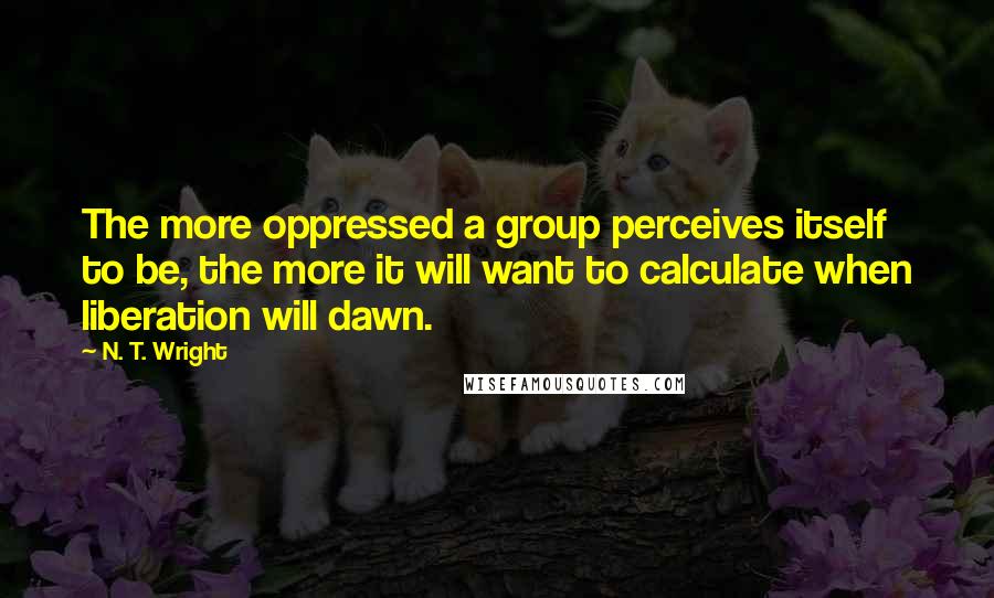 N. T. Wright Quotes: The more oppressed a group perceives itself to be, the more it will want to calculate when liberation will dawn.