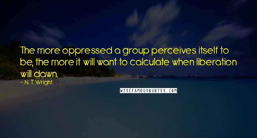 N. T. Wright Quotes: The more oppressed a group perceives itself to be, the more it will want to calculate when liberation will dawn.