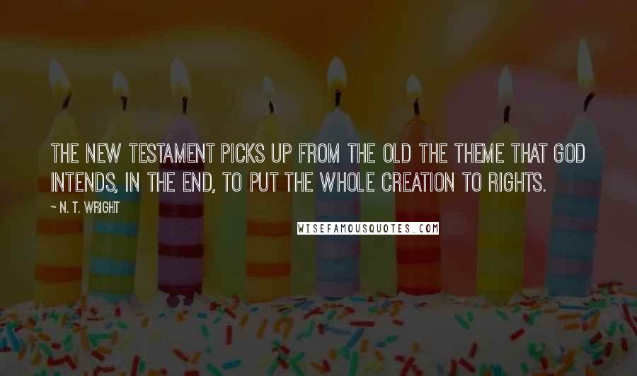 N. T. Wright Quotes: The New Testament picks up from the Old the theme that God intends, in the end, to put the whole creation to rights.