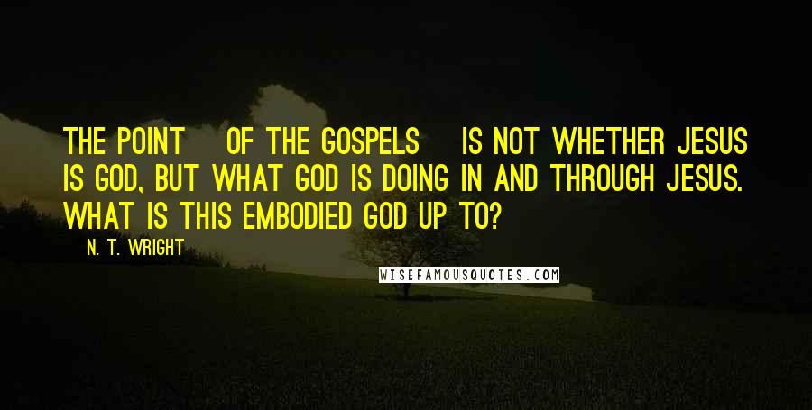 N. T. Wright Quotes: The point [of the gospels] is not whether Jesus is God, but what God is doing in and through Jesus. What is this embodied God up to?