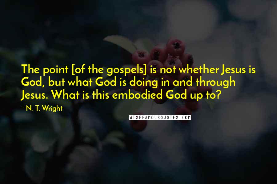N. T. Wright Quotes: The point [of the gospels] is not whether Jesus is God, but what God is doing in and through Jesus. What is this embodied God up to?