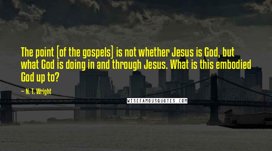 N. T. Wright Quotes: The point [of the gospels] is not whether Jesus is God, but what God is doing in and through Jesus. What is this embodied God up to?