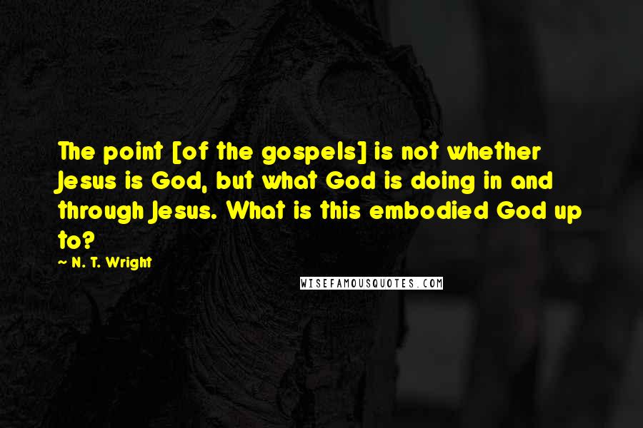 N. T. Wright Quotes: The point [of the gospels] is not whether Jesus is God, but what God is doing in and through Jesus. What is this embodied God up to?