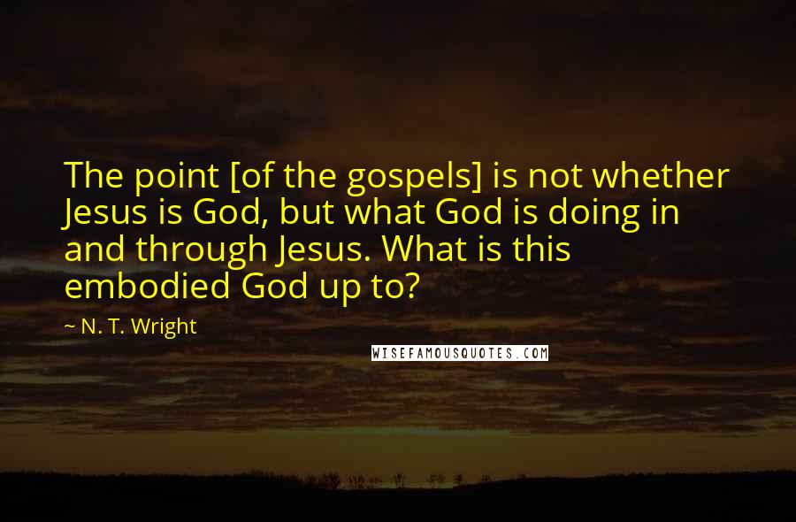 N. T. Wright Quotes: The point [of the gospels] is not whether Jesus is God, but what God is doing in and through Jesus. What is this embodied God up to?