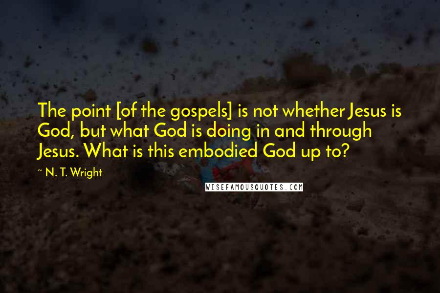 N. T. Wright Quotes: The point [of the gospels] is not whether Jesus is God, but what God is doing in and through Jesus. What is this embodied God up to?