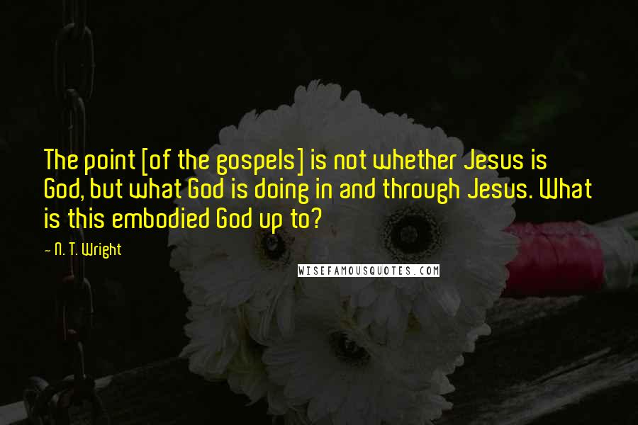 N. T. Wright Quotes: The point [of the gospels] is not whether Jesus is God, but what God is doing in and through Jesus. What is this embodied God up to?