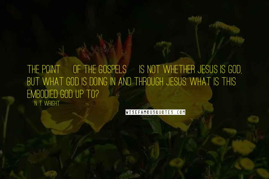 N. T. Wright Quotes: The point [of the gospels] is not whether Jesus is God, but what God is doing in and through Jesus. What is this embodied God up to?