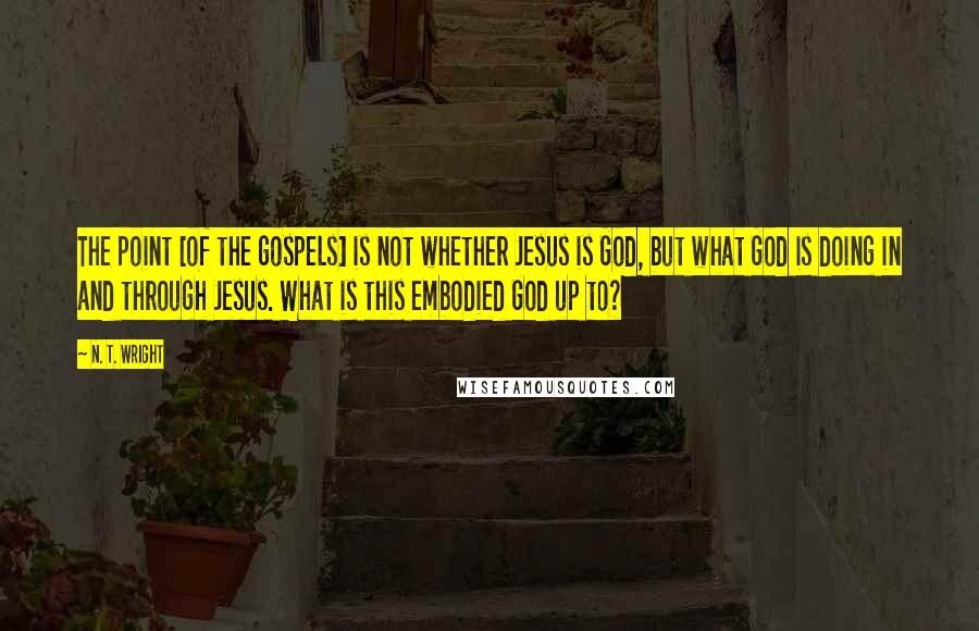 N. T. Wright Quotes: The point [of the gospels] is not whether Jesus is God, but what God is doing in and through Jesus. What is this embodied God up to?