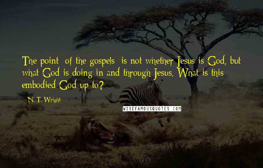 N. T. Wright Quotes: The point [of the gospels] is not whether Jesus is God, but what God is doing in and through Jesus. What is this embodied God up to?