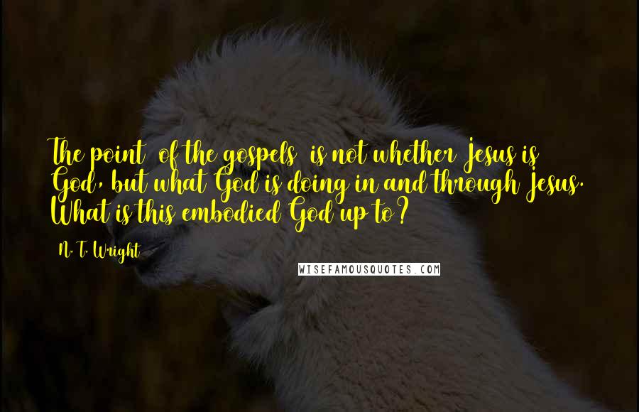 N. T. Wright Quotes: The point [of the gospels] is not whether Jesus is God, but what God is doing in and through Jesus. What is this embodied God up to?
