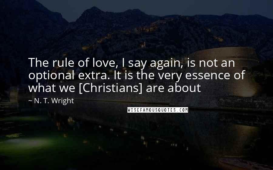 N. T. Wright Quotes: The rule of love, I say again, is not an optional extra. It is the very essence of what we [Christians] are about