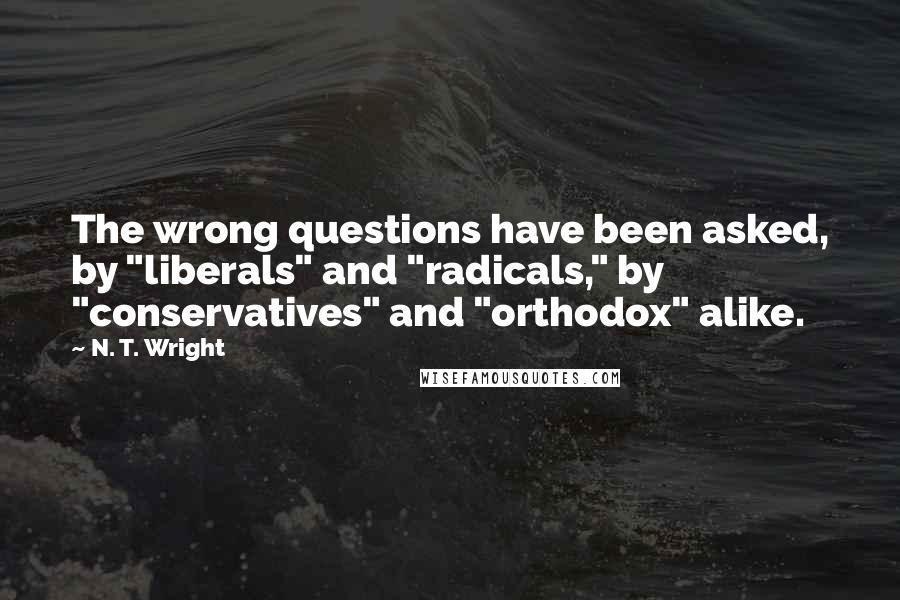 N. T. Wright Quotes: The wrong questions have been asked, by "liberals" and "radicals," by "conservatives" and "orthodox" alike.
