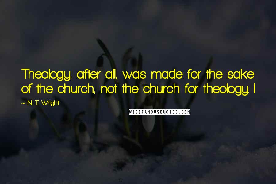 N. T. Wright Quotes: Theology, after all, was made for the sake of the church, not the church for theology. I